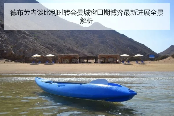 德布劳内谈比利时转会曼城窗口期博弈最新进展全景解析