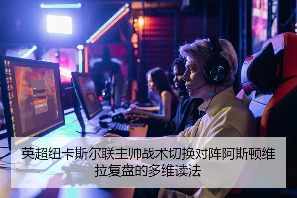 英超纽卡斯尔联主帅战术切换对阵阿斯顿维拉复盘的多维读法